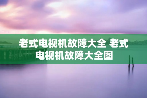 老式电视机故障大全 老式电视机故障大全图