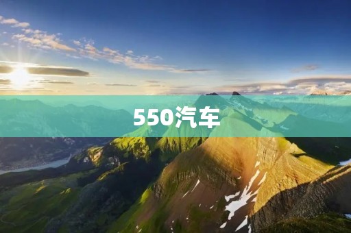 550汽车：以高端配置为基石，致力于提供更好的行车体验