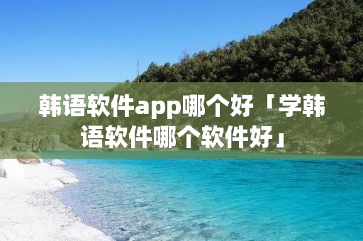 韩语软件app哪个好「学韩语软件哪个软件好」