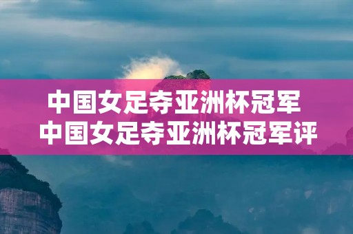 中国女足夺亚洲杯冠军 中国女足夺亚洲杯冠军评论 中国女足夺亚洲杯冠军 中国女足夺亚洲杯冠军评论