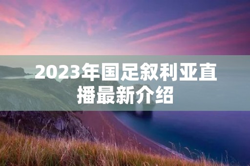2023年国足叙利亚直播最新介绍 2023年国足叙利亚直播最新介绍