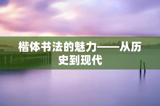 楷体书法的魅力——从历史到现代 楷体书法的魅力——从历史到现代