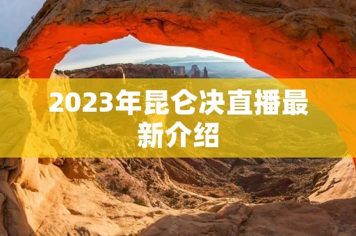 2023年昆仑决直播最新介绍