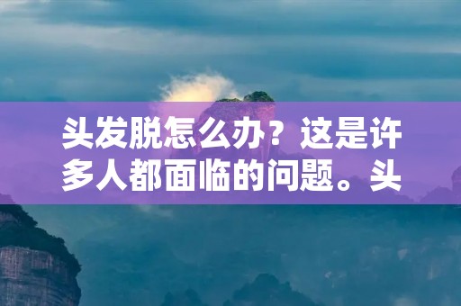 头发脱怎么办?这是许多人都面临的问题。头发是人体的重要部分,它不仅是美观的象征,还有保护头皮和调节体温的作用。因此,头发脱落不仅会影响外貌,还可能引起健康问题。那么,头发脱怎么办呢?本文将为大家介绍一些有效的方法。 头发脱怎么办?这是许多人都面临的问题。头发是人体的重要部分,它不仅是美观的象征,还有保护头皮和调节体温的作用。因此,头发脱落不仅会影响外貌,还可能引起健康问题。那么,头发脱怎么办呢?本文将为大家介绍一些有效的方法。