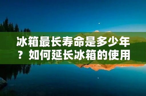冰箱最长寿命是多少年？如何延长冰箱的使用寿命？