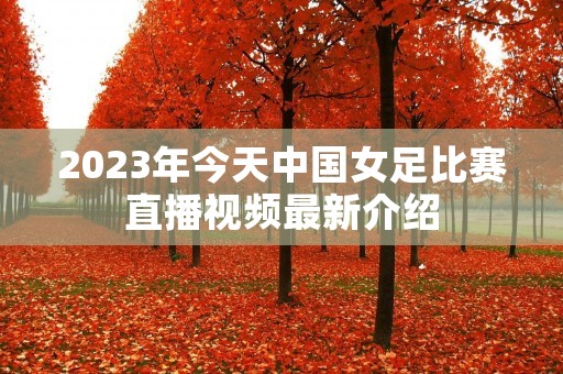 2023年今天中国女足比赛直播视频最新介绍 2023年今天中国女足比赛直播视频最新介绍