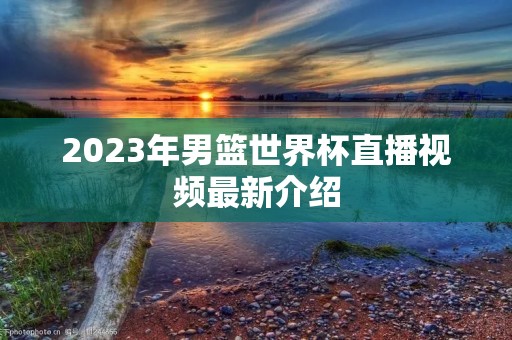 2023年男篮世界杯直播视频最新介绍 2023年男篮世界杯直播视频最新介绍