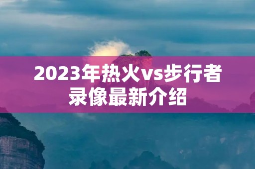 2023年热火vs步行者录像最新介绍 2023年热火vs步行者录像最新介绍