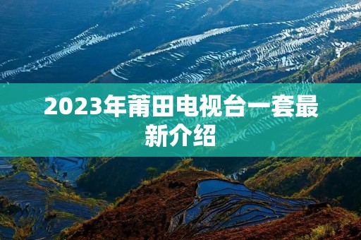 2023年莆田电视台一套最新介绍 2023年莆田电视台一套最新介绍