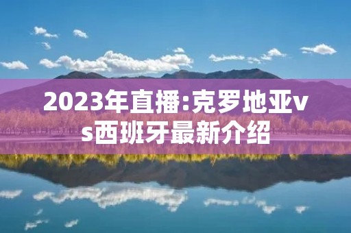2023年直播:克罗地亚vs西班牙最新介绍 2023年直播:克罗地亚vs西班牙最新介绍