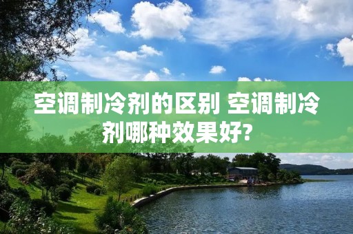 空调制冷剂的区别 空调制冷剂哪种效果好? 空调制冷剂的区别 空调制冷剂哪种效果好?