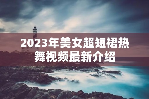 2023年美女超短裙热舞视频最新介绍 2023年美女超短裙热舞视频最新介绍