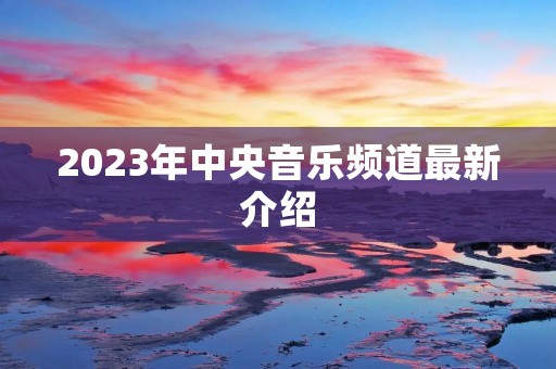 2023年中央音乐频道最新介绍 2023年中央音乐频道最新介绍