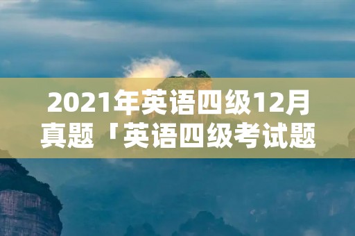 2021年英语四级12月真题「英语四级考试题库」