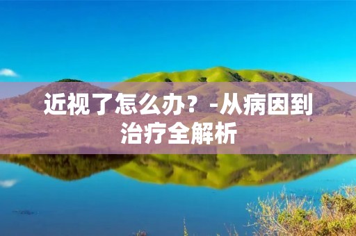 近视了怎么办？-从病因到治疗全解析