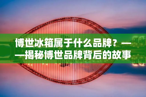博世冰箱属于什么品牌?——揭秘博世品牌背后的故事 博世冰箱属于什么品牌?——揭秘博世品牌背后的故事