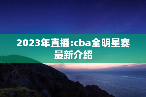 2023年直播:cba全明星赛最新介绍 2023年直播:cba全明星赛最新介绍