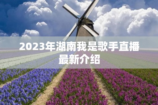 2023年湖南我是歌手直播最新介绍 2023年湖南我是歌手直播最新介绍