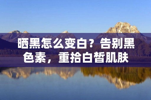 晒黑怎么变白？告别黑色素，重拾白皙肌肤