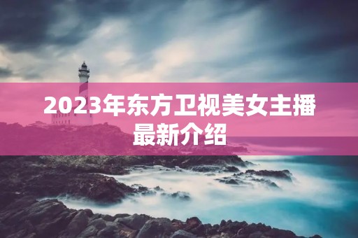 2023年东方卫视美女主播最新介绍 2023年东方卫视美女主播最新介绍
