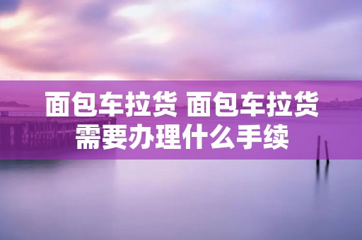 面包车拉货 面包车拉货需要办理什么手续 面包车拉货 面包车拉货需要办理什么手续
