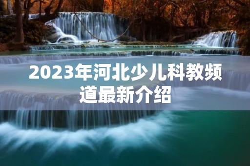 2023年河北少儿科教频道最新介绍 2023年河北少儿科教频道最新介绍
