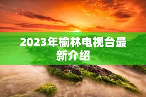 2023年榆林电视台最新介绍
