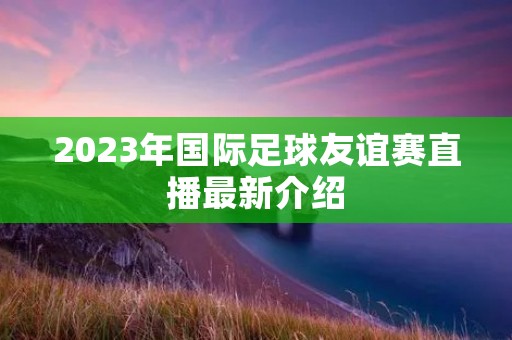 2023年国际足球友谊赛直播最新介绍 2023年国际足球友谊赛直播最新介绍