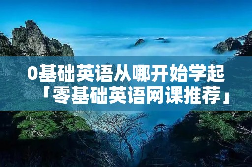 0基础英语从哪开始学起「零基础英语网课推荐」