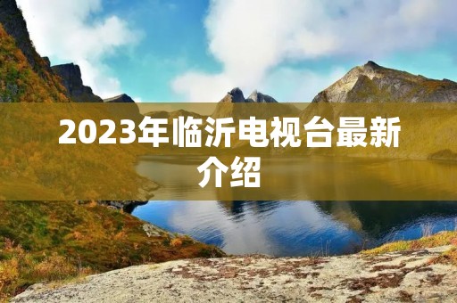 2023年临沂电视台最新介绍 2023年临沂电视台最新介绍