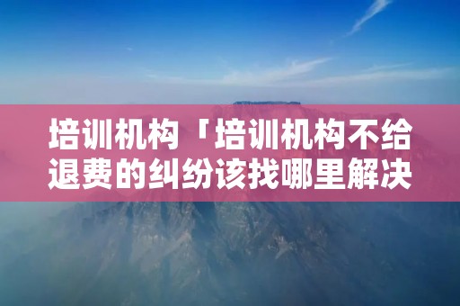 培训机构「培训机构不给退费的**该找哪里解决」