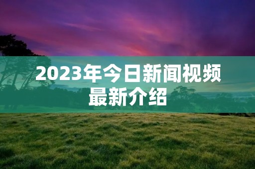 2023年今日新闻视频最新介绍 2023年今日新闻视频最新介绍