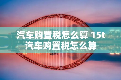 汽车购置税怎么算 15t汽车购置税怎么算