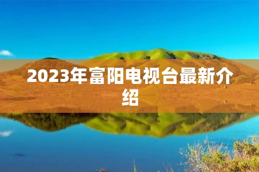 2023年富阳电视台最新介绍 2023年富阳电视台最新介绍
