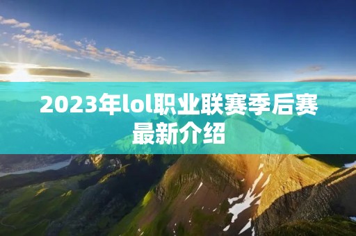 2023年lol职业联赛季后赛最新介绍 2023年lol职业联赛季后赛最新介绍