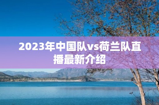 2023年中国队vs荷兰队直播最新介绍 2023年中国队vs荷兰队直播最新介绍
