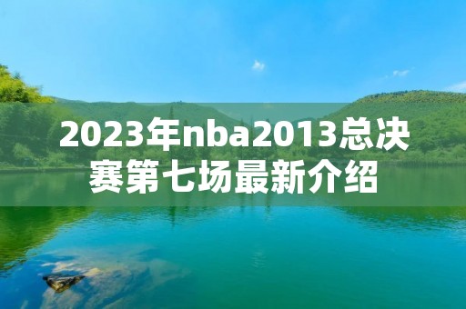 2023年nba2013总决赛第七场最新介绍 2023年nba2013总决赛第七场最新介绍