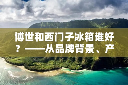博世和西门子冰箱谁好?——从品牌背景、产品特性及用户评价三方面分析 博世和西门子冰箱谁好?——从品牌背景、产品特性及用户评价三方面分析