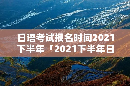 日语考试报名时间2021下半年「2021下半年日语等级考试报名时间」 日语考试报名时间2021下半年「2021下半年日语等级考试报名时间」