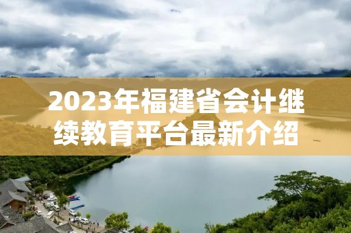 2023年福建省会计继续教育平台最新介绍 2023年福建省会计继续教育平台最新介绍