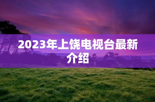 2023年上饶电视台最新介绍 2023年上饶电视台最新介绍