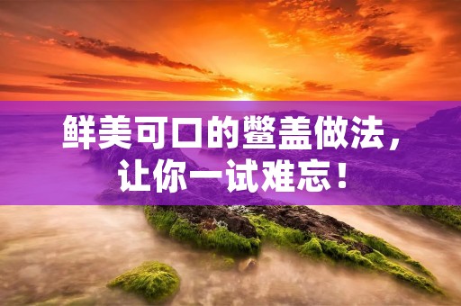 鲜美可口的鳖盖做法，让你一试难忘！