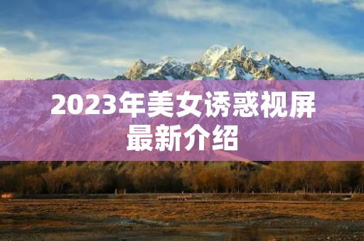 2023年美女诱惑视屏最新介绍