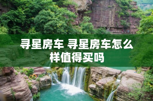 寻星房车 寻星房车怎么样值得买吗 寻星房车 寻星房车怎么样值得买吗
