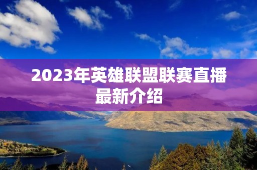 2023年英雄联盟联赛直播最新介绍 2023年英雄联盟联赛直播最新介绍