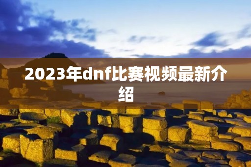 2023年dnf比赛视频最新介绍 2023年dnf比赛视频最新介绍