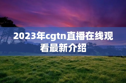 2023年cgtn直播在线观看最新介绍