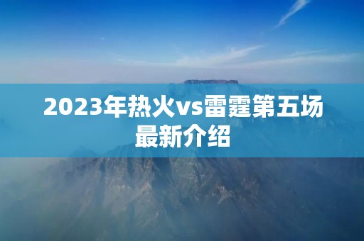 2023年热火vs雷霆第五场最新介绍 2023年热火vs雷霆第五场最新介绍