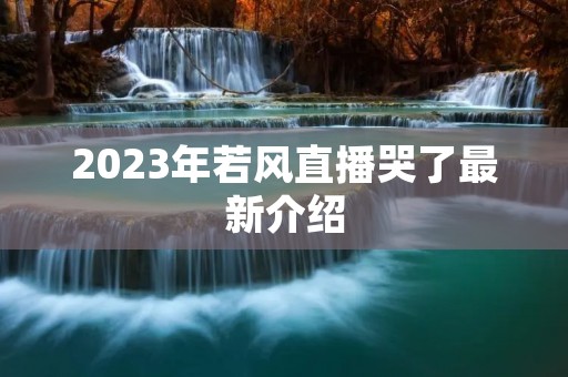 2023年若风直播哭了最新介绍
