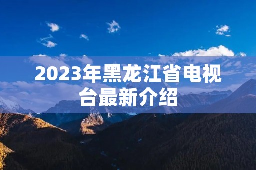 2023年黑龙江省电视台最新介绍